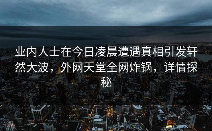 业内人士在今日凌晨遭遇真相引发轩然大波，外网天堂全网炸锅，详情探秘  第1张