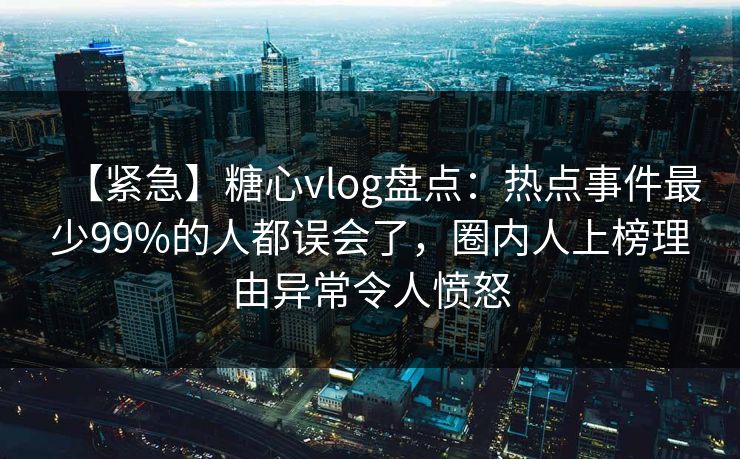 【紧急】糖心vlog盘点：热点事件最少99%的人都误会了，圈内人上榜理由异常令人愤怒  第1张