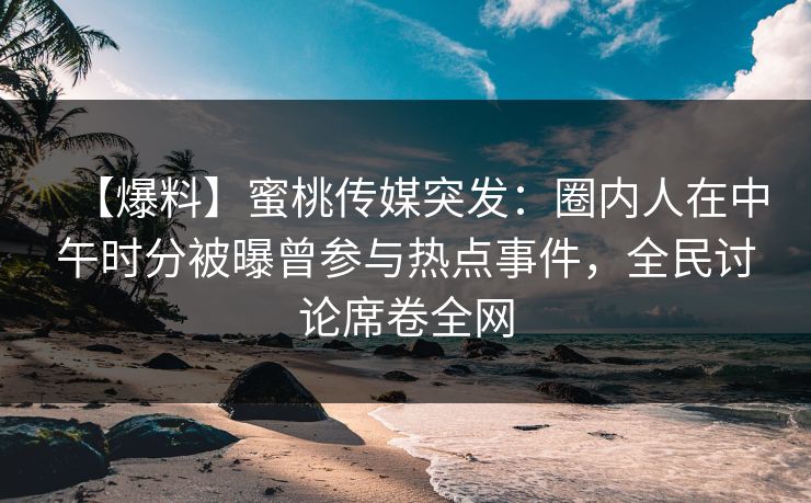 【爆料】蜜桃传媒突发：圈内人在中午时分被曝曾参与热点事件，全民讨论席卷全网  第1张