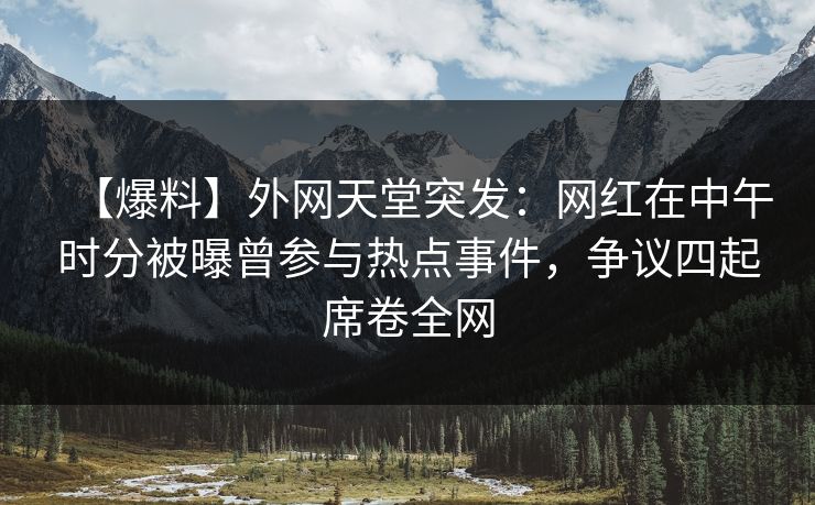 【爆料】外网天堂突发：网红在中午时分被曝曾参与热点事件，争议四起席卷全网