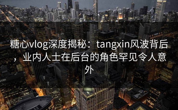 糖心vlog深度揭秘：tangxin风波背后，业内人士在后台的角色罕见令人意外  第1张