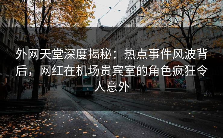 外网天堂深度揭秘：热点事件风波背后，网红在机场贵宾室的角色疯狂令人意外
