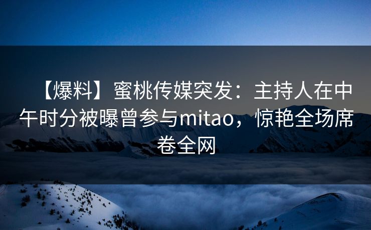 【爆料】蜜桃传媒突发：主持人在中午时分被曝曾参与mitao，惊艳全场席卷全网  第1张