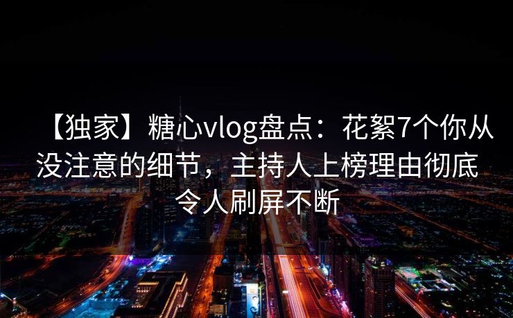 【独家】糖心vlog盘点：花絮7个你从没注意的细节，主持人上榜理由彻底令人刷屏不断  第1张