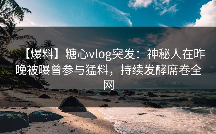 【爆料】糖心vlog突发：神秘人在昨晚被曝曾参与猛料，持续发酵席卷全网  第1张