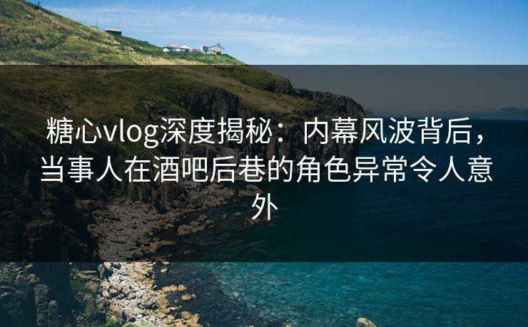 糖心vlog深度揭秘：内幕风波背后，当事人在酒吧后巷的角色异常令人意外  第1张