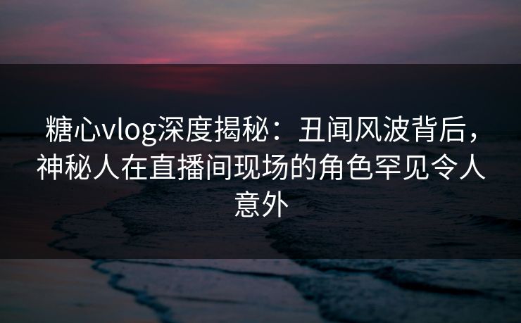 糖心vlog深度揭秘：丑闻风波背后，神秘人在直播间现场的角色罕见令人意外  第1张