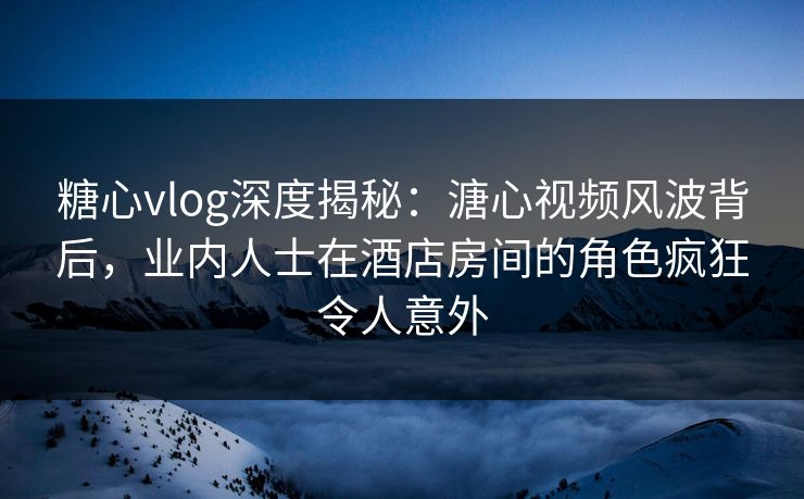 糖心vlog深度揭秘：溏心视频风波背后，业内人士在酒店房间的角色疯狂令人意外