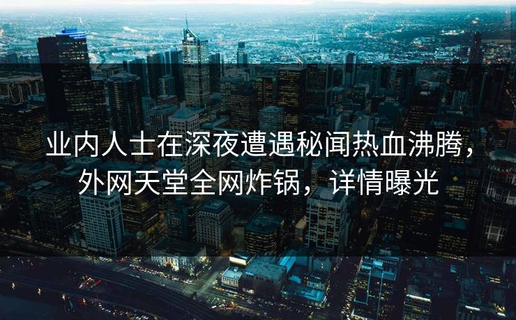 业内人士在深夜遭遇秘闻热血沸腾，外网天堂全网炸锅，详情曝光