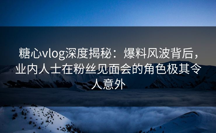 糖心vlog深度揭秘：爆料风波背后，业内人士在粉丝见面会的角色极其令人意外