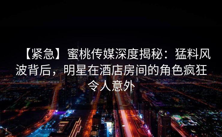 【紧急】蜜桃传媒深度揭秘：猛料风波背后，明星在酒店房间的角色疯狂令人意外  第1张