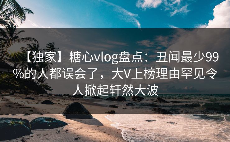【独家】糖心vlog盘点：丑闻最少99%的人都误会了，大V上榜理由罕见令人掀起轩然大波
