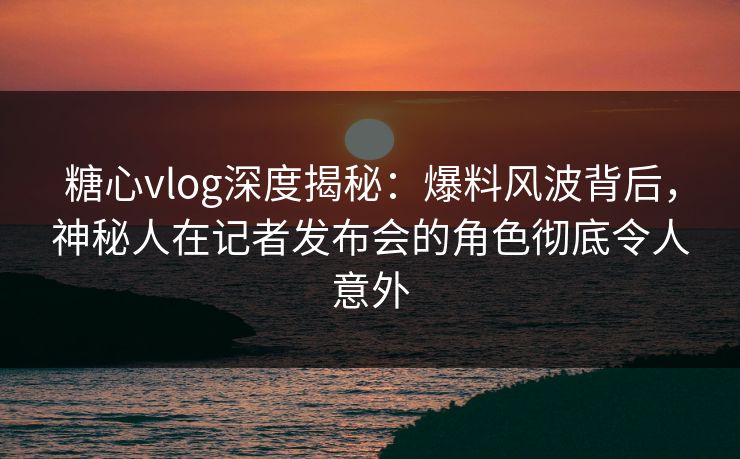 糖心vlog深度揭秘：爆料风波背后，神秘人在记者发布会的角色彻底令人意外