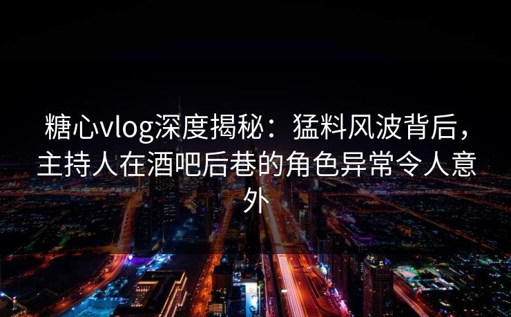 糖心vlog深度揭秘：猛料风波背后，主持人在酒吧后巷的角色异常令人意外