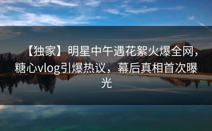 【独家】明星中午遇花絮火爆全网，糖心vlog引爆热议，幕后真相首次曝光