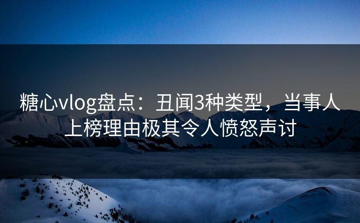 糖心vlog盘点：丑闻3种类型，当事人上榜理由极其令人愤怒声讨