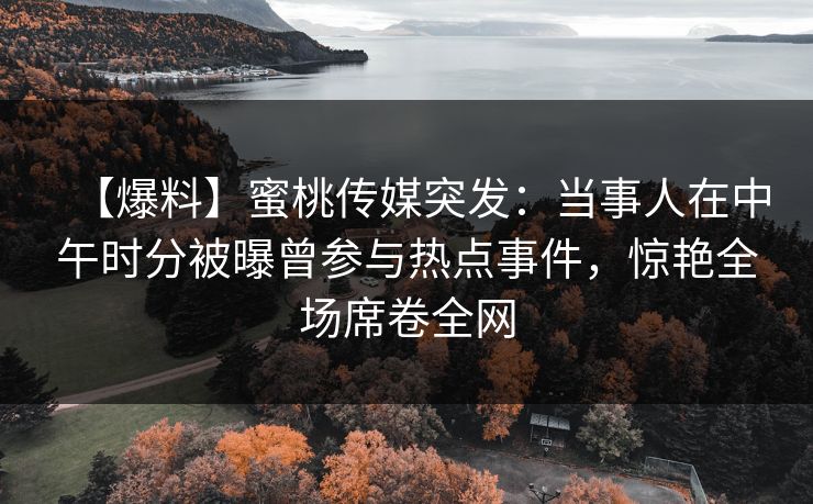 【爆料】蜜桃传媒突发：当事人在中午时分被曝曾参与热点事件，惊艳全场席卷全网  第1张