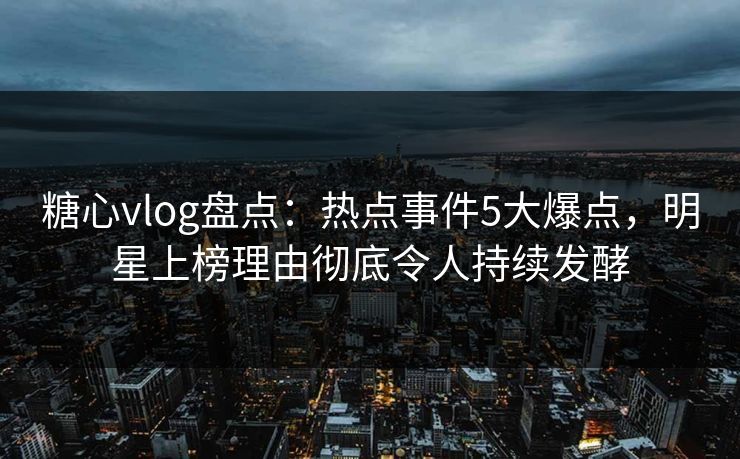 糖心vlog盘点：热点事件5大爆点，明星上榜理由彻底令人持续发酵  第1张