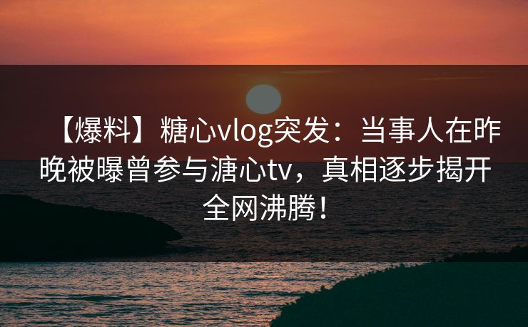 【爆料】糖心vlog突发：当事人在昨晚被曝曾参与溏心tv，真相逐步揭开全网沸腾！  第1张