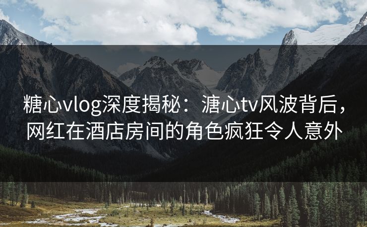 糖心vlog深度揭秘：溏心tv风波背后，网红在酒店房间的角色疯狂令人意外  第1张