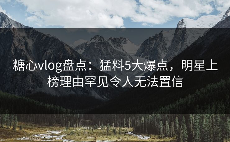 糖心vlog盘点：猛料5大爆点，明星上榜理由罕见令人无法置信  第1张