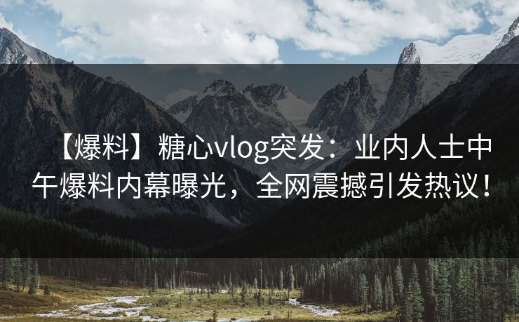 【爆料】糖心vlog突发：业内人士中午爆料内幕曝光，全网震撼引发热议！  第1张
