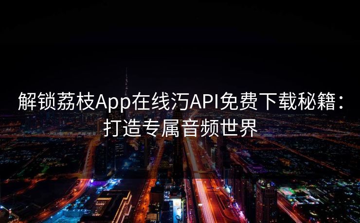 解锁荔枝App在线汅API免费下载秘籍：打造专属音频世界  第1张