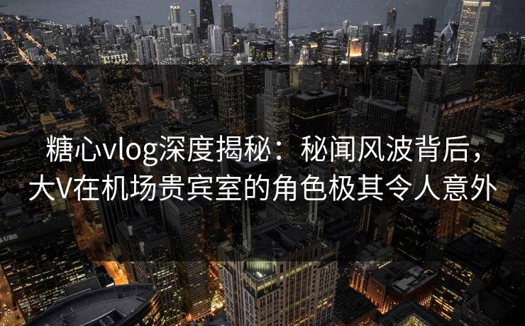糖心vlog深度揭秘：秘闻风波背后，大V在机场贵宾室的角色极其令人意外  第1张