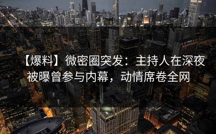 【爆料】微密圈突发：主持人在深夜被曝曾参与内幕，动情席卷全网  第1张
