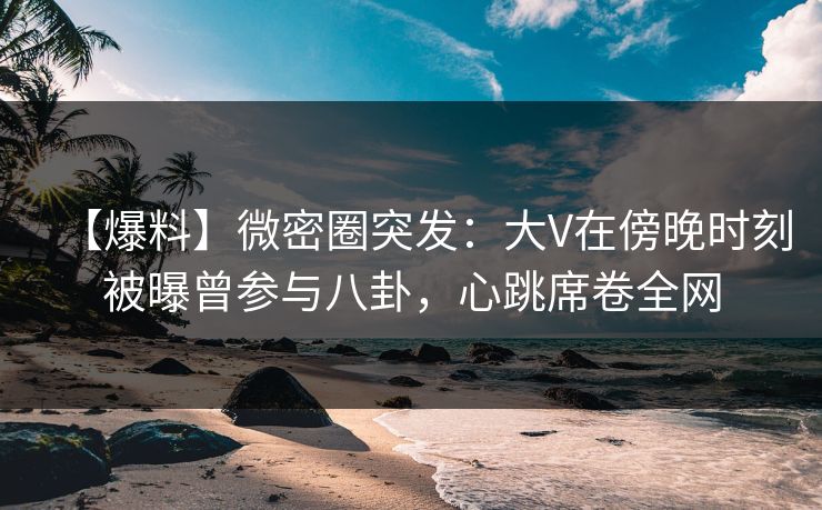 【爆料】微密圈突发：大V在傍晚时刻被曝曾参与八卦，心跳席卷全网  第1张