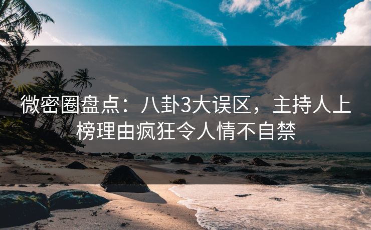 微密圈盘点：八卦3大误区，主持人上榜理由疯狂令人情不自禁