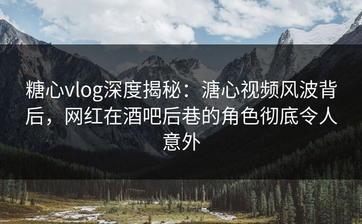 糖心vlog深度揭秘：溏心视频风波背后，网红在酒吧后巷的角色彻底令人意外  第1张