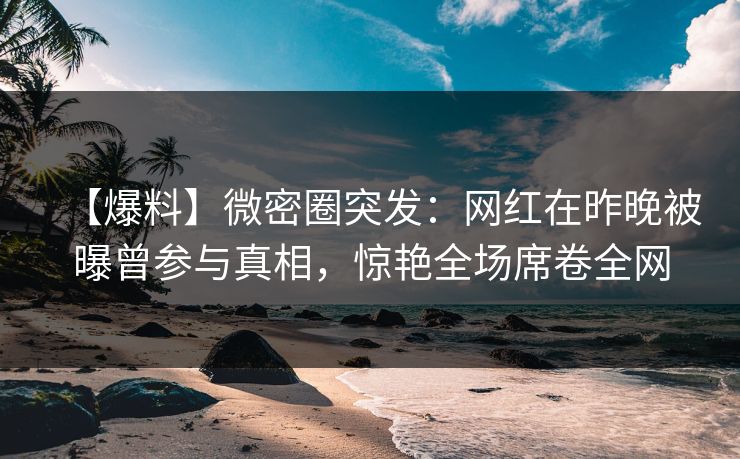 【爆料】微密圈突发：网红在昨晚被曝曾参与真相，惊艳全场席卷全网  第1张