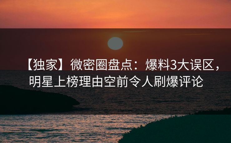 【独家】微密圈盘点：爆料3大误区，明星上榜理由空前令人刷爆评论