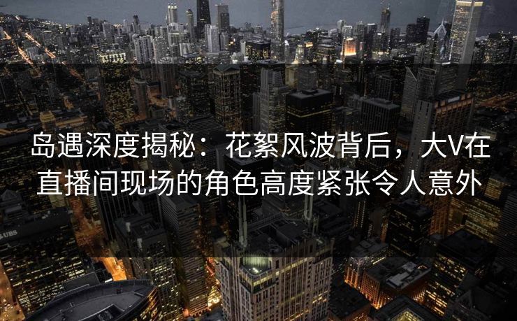 岛遇深度揭秘：花絮风波背后，大V在直播间现场的角色高度紧张令人意外  第1张