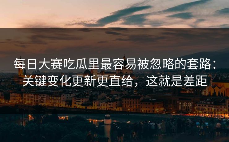 每日大赛吃瓜里最容易被忽略的套路：关键变化更新更直给，这就是差距