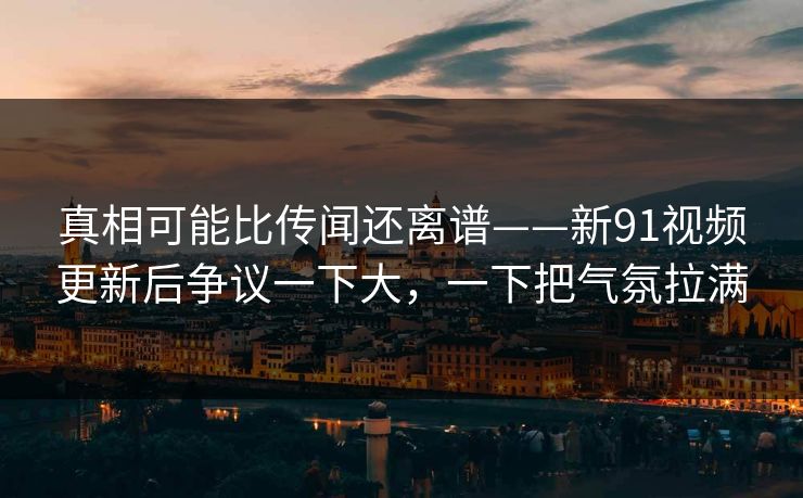 真相可能比传闻还离谱——新91视频更新后争议一下大，一下把气氛拉满