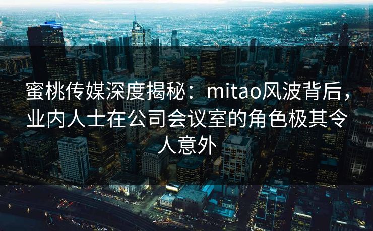 蜜桃传媒深度揭秘：mitao风波背后，业内人士在公司会议室的角色极其令人意外