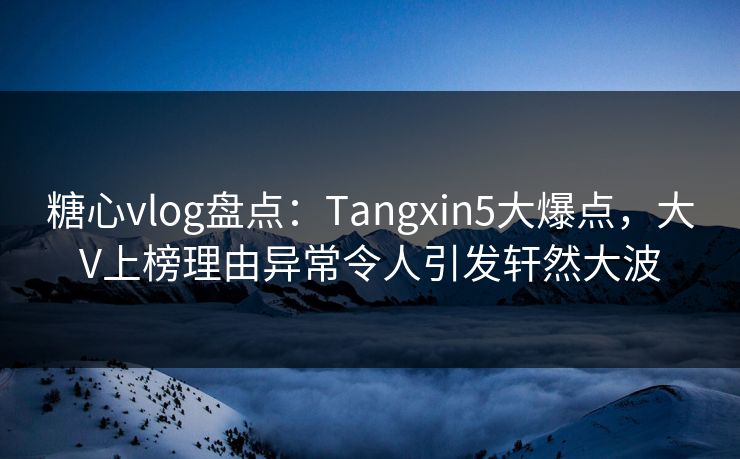 糖心vlog盘点：Tangxin5大爆点，大V上榜理由异常令人引发轩然大波