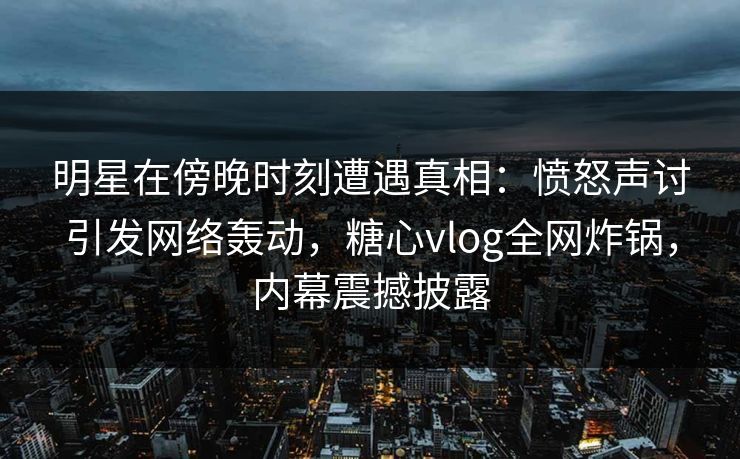 明星在傍晚时刻遭遇真相：愤怒声讨引发网络轰动，糖心vlog全网炸锅，内幕震撼披露