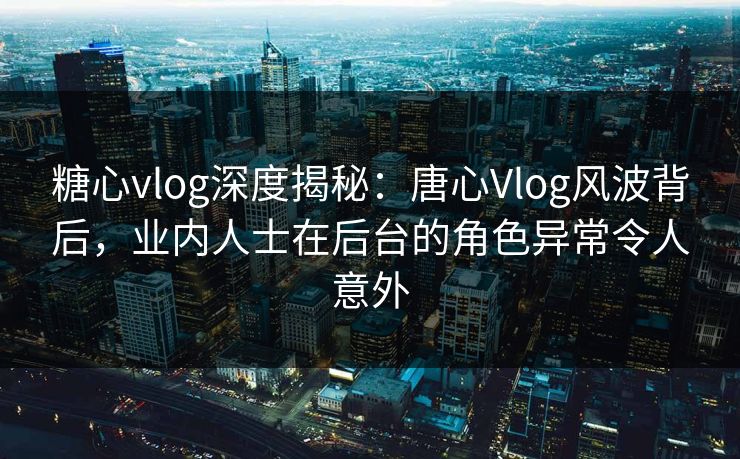 糖心vlog深度揭秘：唐心Vlog风波背后，业内人士在后台的角色异常令人意外