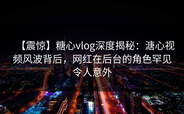 【震惊】糖心vlog深度揭秘：溏心视频风波背后，网红在后台的角色罕见令人意外  第1张