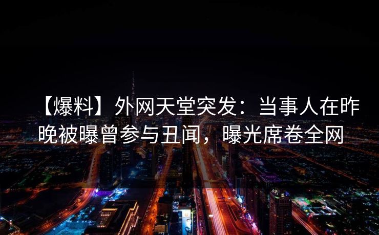 【爆料】外网天堂突发：当事人在昨晚被曝曾参与丑闻，曝光席卷全网  第1张