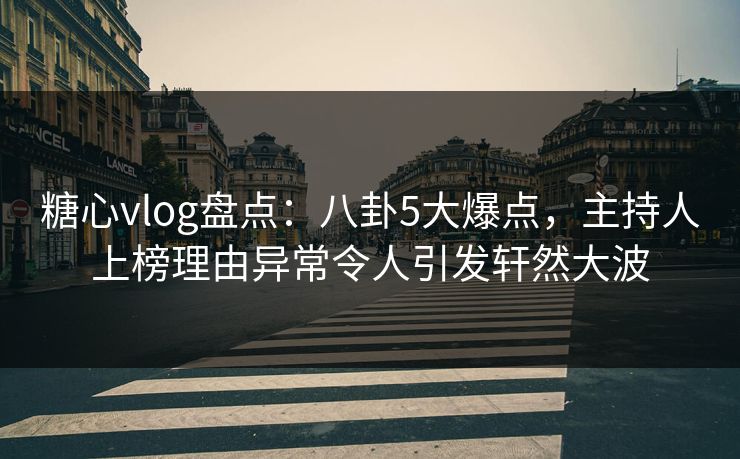 糖心vlog盘点：八卦5大爆点，主持人上榜理由异常令人引发轩然大波