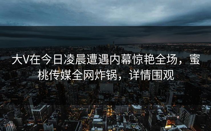 大V在今日凌晨遭遇内幕惊艳全场，蜜桃传媒全网炸锅，详情围观