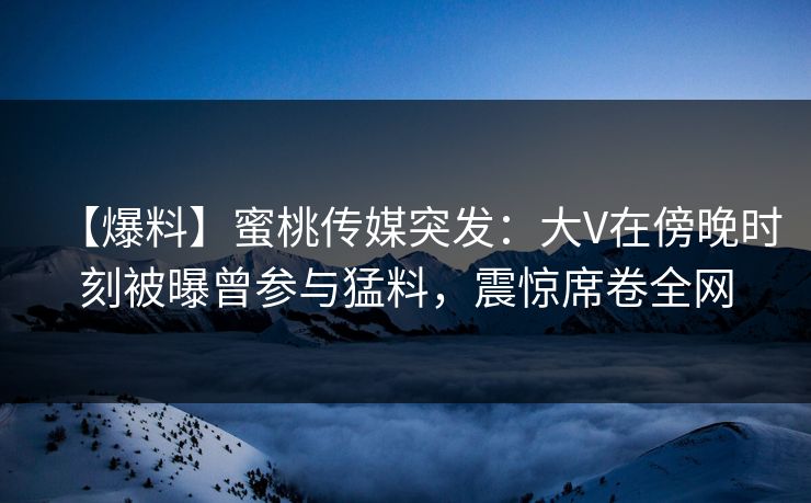 【爆料】蜜桃传媒突发：大V在傍晚时刻被曝曾参与猛料，震惊席卷全网