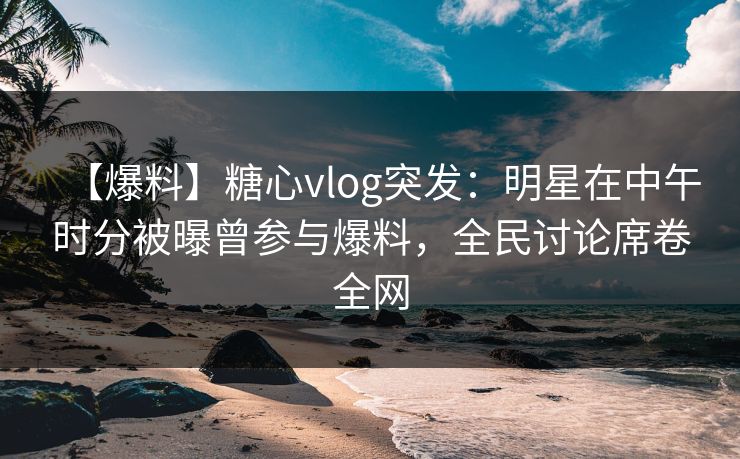 【爆料】糖心vlog突发：明星在中午时分被曝曾参与爆料，全民讨论席卷全网  第1张