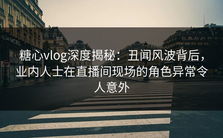 糖心vlog深度揭秘：丑闻风波背后，业内人士在直播间现场的角色异常令人意外