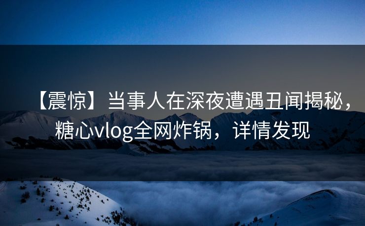 【震惊】当事人在深夜遭遇丑闻揭秘，糖心vlog全网炸锅，详情发现