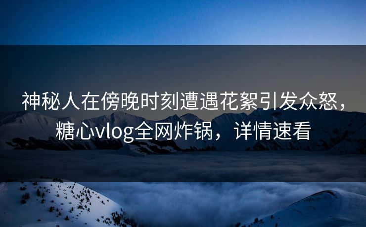 神秘人在傍晚时刻遭遇花絮引发众怒，糖心vlog全网炸锅，详情速看